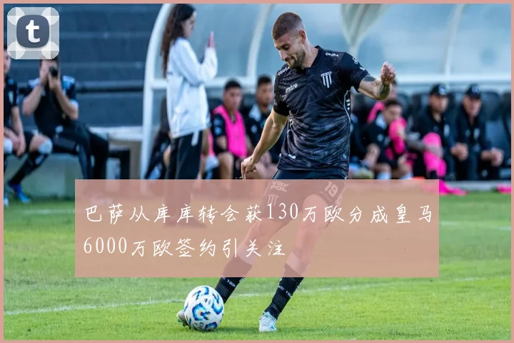 巴萨从库库转会获130万欧分成皇马6000万欧签约引关注