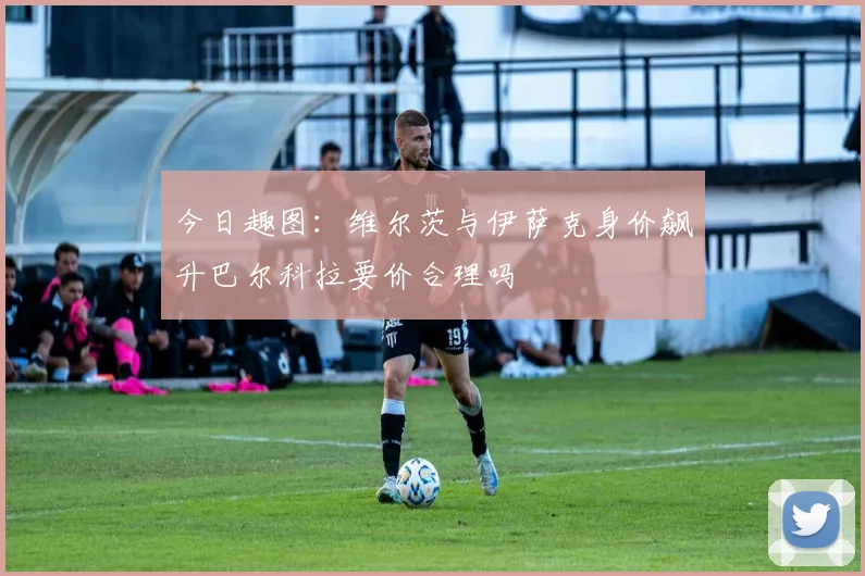 今日趣图：维尔茨与伊萨克身价飙升巴尔科拉要价合理吗