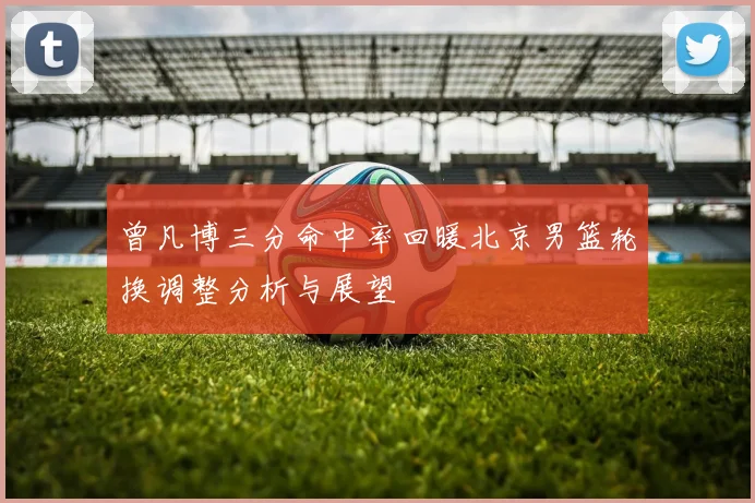 曾凡博三分命中率回暖北京男篮轮换调整分析与展望