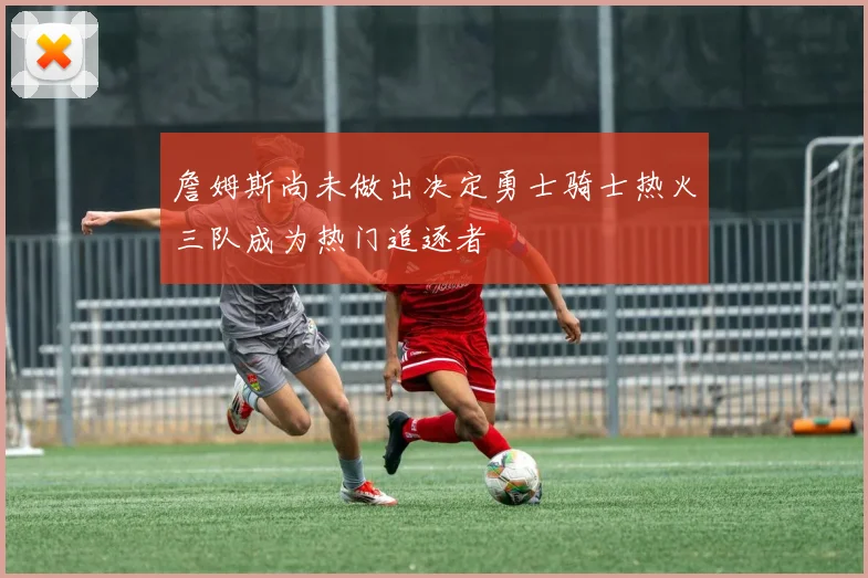 詹姆斯尚未做出决定勇士骑士热火三队成为热门追逐者