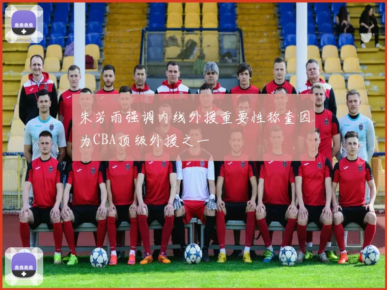 朱芳雨强调内线外援重要性称奎因为CBA顶级外援之一