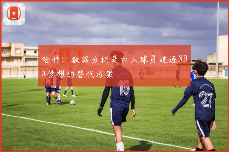 哈特：数据分析是白人球员追逐NBA梦想的替代方案