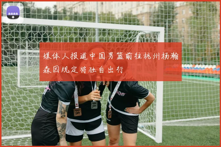 媒体人报道中国男篮前往杭州杨瀚森因规定将独自出行