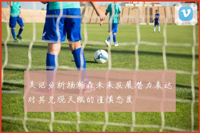 美记分析杨瀚森未来发展潜力表达对其兑现天赋的谨慎态度