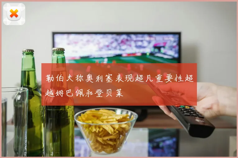 勒伯夫称奥利塞表现超凡重要性超越姆巴佩和登贝莱