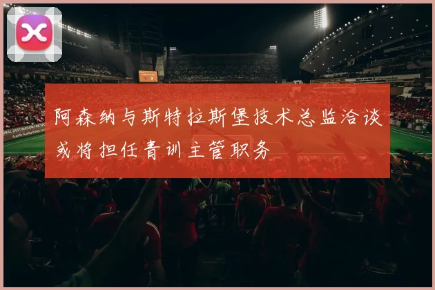 阿森纳与斯特拉斯堡技术总监洽谈或将担任青训主管职务