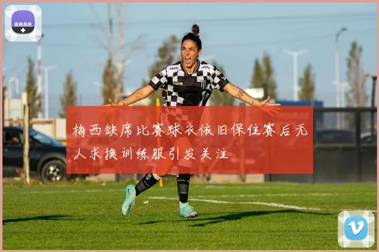 梅西缺席比赛球衣依旧保住赛后无人求换训练服引发关注