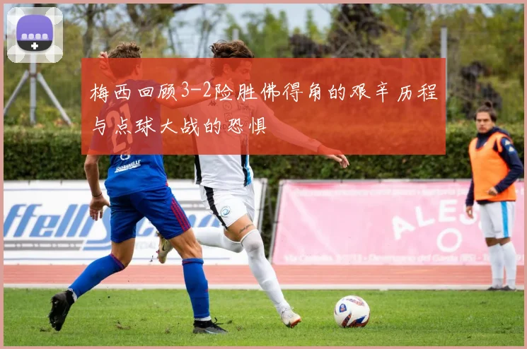 梅西回顾3-2险胜佛得角的艰辛历程与点球大战的恐惧
