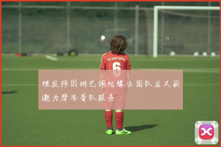 理发师因姆巴佩结缘法国队后又获邀为摩洛哥队服务