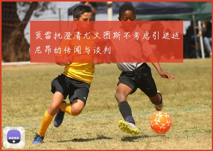 莫雷托澄清尤文图斯不考虑引进迈尼昂的传闻与谈判