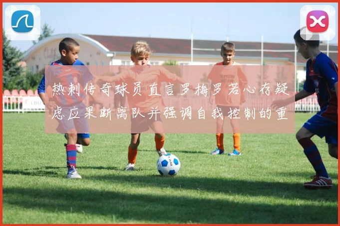 热刺传奇球员直言罗梅罗若心存疑虑应果断离队并强调自我控制的重要性