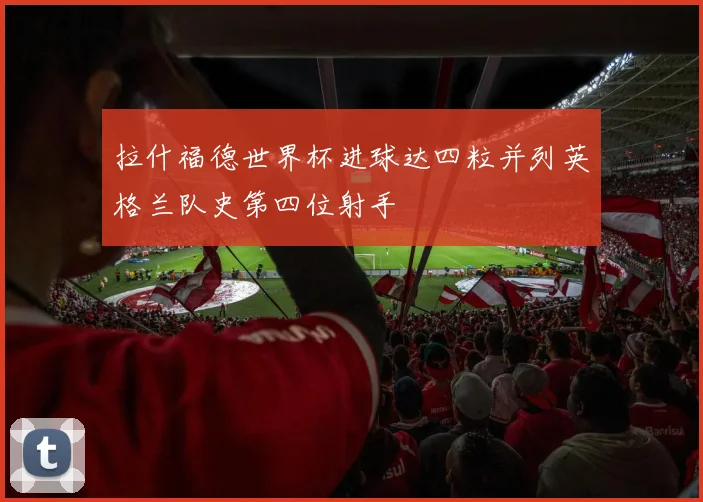 拉什福德世界杯进球达四粒并列英格兰队史第四位射手
