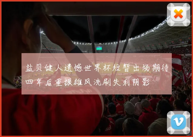盐贝健人遗憾世界杯短暂出场期待四年后重振雄风洗刷失利阴影