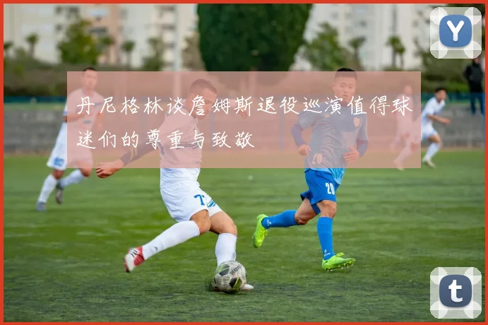 丹尼格林谈詹姆斯退役巡演值得球迷们的尊重与致敬