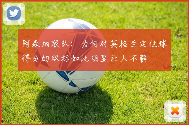 阿森纳跟队：为何对英格兰定位球得分的双标如此明显让人不解
