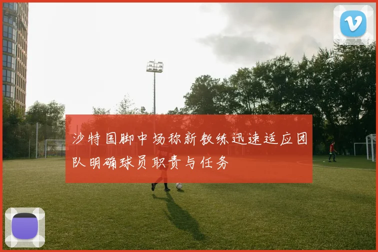 沙特国脚中场称新教练迅速适应团队明确球员职责与任务