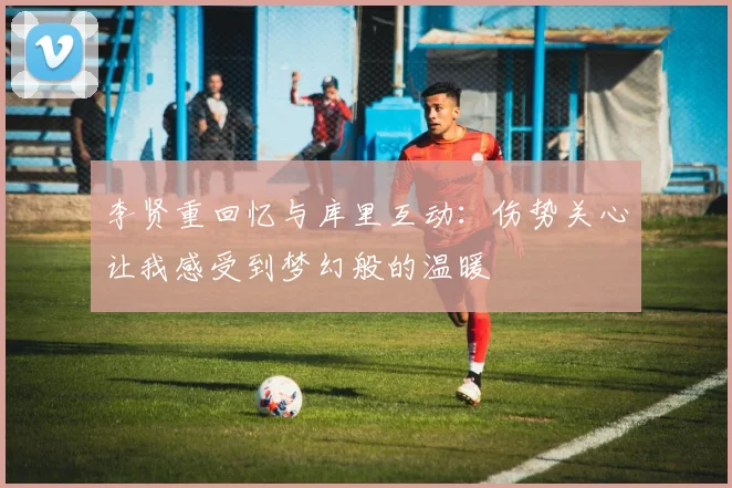 李贤重回忆与库里互动：伤势关心让我感受到梦幻般的温暖