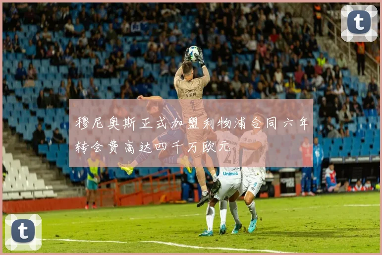 穆尼奥斯正式加盟利物浦合同六年转会费高达四千万欧元